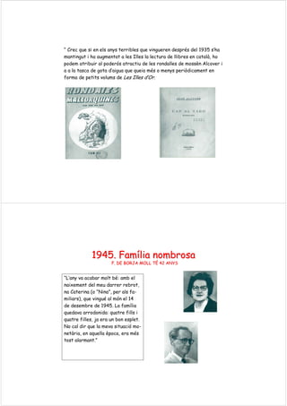 “ Crec que si en els anys terribles que vingueren després del 1935 s’ha
mantingut i ha augmentat a les Illes la lectura de llibres en català, ho
podem atribuir al poderós atractiu de les rondalles de mossèn Alcover i
a a la tasca de gota d’aigua que queia més o menys periòdicament en
forma de petits volums de Les Illes d’Or.
1945.1945. FamFamíílialia nombrosanombrosa
F. DE BORJA MOLL TF. DE BORJA MOLL TÉÉ 42 ANYS42 ANYS
“L’any va acabar molt bé: amb el
naixement del meu darrer rebrot,
na Caterina (o “Nina”, per als fa-
miliars), que vingué al món el 14
de desembre de 1945. La família
quedava arrodonida: quatre fills i
quatre filles, ja era un bon esplet.
No cal dir que la meva situació mo-
netària, en aquella època, era més
tost alarmant.”
 