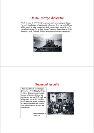 UnUn nounou viatgeviatge dialectaldialectal
“El 21 de maig de 1947 firmàrem un contracte privat, segons el qual,
Norbert Bauzà adquiria la possessió i el maneig de la impremta. El meu
alliberament de les preocupacions de la impremta em permeté, en l’es-
tiu del mateix any, fer un llarg viatge d’enquesta dialectal per a l’Atlas
lingüístico de la Península Ibérica, en companyia de Sanchis Guarner.
SuperantSuperant escullsesculls
“Mentre passàvem aquella època
difícil, les activitats culturals au-
tòctones duien una vida sigilosa,
com de catacumba. Una de les
institucions que, de 1945 ençà, les
empararen, van ser les tertúlies
literàries on es llegien i comenta-
ven les produccions dels escrip-
tors vivents i es recordaven les
dels antics.”
Reunió literària a casa de
Miquel Ferrà.
 