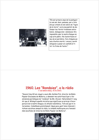 “Els set primers anys de la postguer-
ra van ser durs, penosos, per a tots
els qui crèiem en els valors de “l’agre
de la terra” i en la necessitat de de-
fensar-los. Pertot trobàvem entre-
bancs, denegacions i amenaces. Era
impossible usar la nostra llengua en
cap acte públic. No s’autoritzava el
seu ús en periòdics, fora d’alguna po-
esia d’autors morts; i encara, sovint
obligaven a posar en castellà el ti-
tol i la firma de l’autor.”
1960. Les1960. Les ““RondaiesRondaies””, a la, a la rrààdiodio
F. DE BORJA MOLL TF. DE BORJA MOLL TÉÉ 42 ANYS42 ANYS
“Devers l’any 60 em vingué a veure Mn. Guillem Fiol, director de Ràdio
Popular Diocesana de Mallorca, a demanar-me autorització per a fer
emissions periòdiques de “rondaies” de Mn. Alcover. Naturalment li vaig
dir que sí. M’alegrà aquella iniciativa que significava un principi d’incor-
poració de la nostra llengua a la difusió radiofònica. Tots els que hi in-
terveníem, treballàvem gratuïtament. Quan poca gent tenia televisió i
tothom escoltava sempre la ràdio, la rondalla mallorquina era l’emissió
més escoltada de totes les de Ràdio Popular de Mallorca”.
 