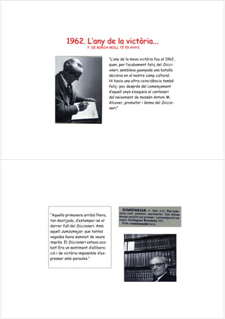 1962.1962. LL’’anyany de lade la victòriavictòria......
F. DE BORJA MOLL TF. DE BORJA MOLL TÉÉ 59 ANYS59 ANYS
“L’any de la meva victòria fou el 1962,
quan, per l’acabament feliç del Dicci-
onari, semblava guanyada una batalla
decisiva en el nostre camp cultural.
Hi havia una altra coincidència també
feliç: poc després del començament
d’aquell anys s’esqueia el centenari
del naixement de mossèn Antoni M.
Alcover, promotor i ànima del Diccio-
nari.”
“Aquella primavera arribà l’hora,
tan desitjada, d’estampar-se el
darrer full del Diccionari. Amb
aquell zumzumejar, que tantes
vegades havia somniat de veure
imprès. El Diccionari estava aca-
bat! Era un sentiment d’allibera-
ció i de victòria impossible d’ex-
pressar amb paraules.”
 
