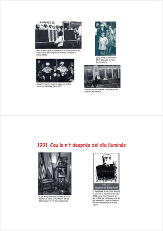 Moll va participar activament en la normalització del
català. Acte del Congrés de Cultura Catalana, a
Palma (1976).
L’any 1979, el matrimoni
Moll- Marquès arriba a
les noces d’or.
Investit doctor honoris causa per la Uni-
Versitat de Palma, l’any 1983.
Investit doctor honoris causa per la Uni-
versitat de València.
1991.1991. CauCau lala nitnit desprdesprééss deldel diadia lluminlluminóóss
F. De Borja Moll mor a Palma el 18 de
febrer de 1991. El Parlament de les
Illes Balears li ret honors pòstums.
El Parlament de les Illes Balears
va aprovar la declaració de l’any
2003 com a Any Francesc de
Borja Moll, en commemoració del
seu naixement i amb la finalitat
de retre homenatge a la seva
figura.
 
