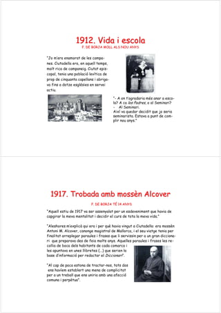 1912. Vida i1912. Vida i escolaescola
F. DE BORJA MOLL ALS NOU ANYSF. DE BORJA MOLL ALS NOU ANYS
“Jo m’era enamorat de les campa-
nes. Ciutadella era, en aquell temps,
molt rica de campaneig. Ciutat epis-
copal, tenia una població levítica de
prop de cinquanta capellans i abriga-
va fins a dotze esglésies en servei
actiu.
“- A on t’agradaria més anar a esco-
la? A ca los Padres, o al Seminari?
- Al Seminari.
Així va quedar decidit que jo seria
seminarista. Estava a punt de com-
plir nou anys."
1917.1917. TrobadaTrobada ambamb mossmossèènn AlcoverAlcover
F. DE BORJA TF. DE BORJA TÉÉ 14 ANYS14 ANYS
“Aquell estiu de 1917 va ser assenyalat per un esdeveniment que havia de
capgirar la meva mentalitat i decidir el curs de tota la meva vida.”
“Aleshores m’explicà qui era i per què havia vingut a Ciutadella: era mossèn
Antoni M. Alcover, canonge magistral de Mallorca, i el seu viatge tenia per
finalitat arreplegar paraules i frases que li servissin per a un gran dicciona-
ri que preparava des de feia molts anys. Aquelles paraules i frases les re-
collia de boca dels habitants de cada comarca i
les apuntava en unes llibretes (...) que serien la
base d’informació per redactar el Diccionari”.
“Al cap de poca estona de tractar-nos, tots dos
ens havíem establert una mena de complicitat
per a un treball que ens uniria amb una afecció
comuna i perpètua”.
 