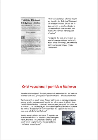 “Jo m’havia començat a formar llegint
els fascicles del Bolletí del Diccionari
de la llengua catalana. Encara que se-
guia escrivint en català, gràcies a la
correspondència que mantenia amb
mossèn Alcover i als llibres que ell
m’enviava”.
“En aquells dos anys jo havia anat en-
viant al canonge mallorquí molta info-
mació sobre el menorquí, en centenars
de fitxes lexicogràfiques fetes a
consciència”.
CrisiCrisi vocacional i partida a Mallorcavocacional i partida a Mallorca
“Em sentia cada cop més descoratjat sobre la meva capacitat per a ser un
sacerdot com cal. (...) Vaig decidir passar el Rubicó i dir adéu al Seminari.
“Per bona sort, en aquell temps Alcover es trobava en plena puixança eco-
nòmica, gràcies a una subvenció estatal per a la preparació del Diccionari
Català-Valencià-Balear; i com que li mancava gent jove que li fes costat en
la feinada (...) va creure que jo li podria servir per a aquella tasca; i un bon
dia del mes de desembre m’escriví convidant-me a passar una mesada a
casa seva, a la Ciutat de Mallorca.”
“Primer viatge, primera marejada. El vaporet, que
de malnom en deien “sa sabateta” perquè era peti-
tíssim, brandava com un ballador embriac. Dins
aquell vaixell vaig fer moltes travessies felices
i moltes de tempestuoses.”
 