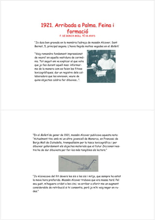 1921. Arribada a Palma.1921. Arribada a Palma. FeinaFeina ii
formaciformacióó
F. DE BORJA MOLL TF. DE BORJA MOLL TÉÉ 18 ANYS18 ANYS
“Jo duia ben gravada en la memòria l’adreça de mossèn Alcover; Sant
Bernat, 5, principal segona. L’havia llegida moltes vegades en el Bolletí.
“Vaig romandre fondament impressionat
de veure’l en aquella vestidura de cerimò-
nia. Tot seguit em va explicar el que volia
que jo fes durant aquell mes: informar-
me de la manera com es feien les fitxes
lexicogràfiques; dur un registre dels col-
laboradors que les enviaven, veure de
quins objectes caldria fer dibuixos...”.
“En el Bolletí de gener de 1921, mossèn Alcover publicava aquesta nota:
“Actualment tinc amb mi un altre jovencell de Menorca, en Francesc de
Borja Moll de Ciutadella, trempadíssim per la tasca lexicogràfica i per
dibuixar gallardament els objectes materials que el futur Diccionari nos-
tre ha de dur dibuixats per fer-los més tangibles als lectors.”
“Jo m’aixecava del llit devers les sis o les sis i mitja, que sempre ha estat
la meva hora preferida. Mossèn Alcover trobava que era massa tard. Pel
seu gust, m’haguera cridat a les cinc; va arribar a oferir-me un augment
considerable de retribució si hi consentia, però jo m’hi vaig negar en ru-
des.”
 