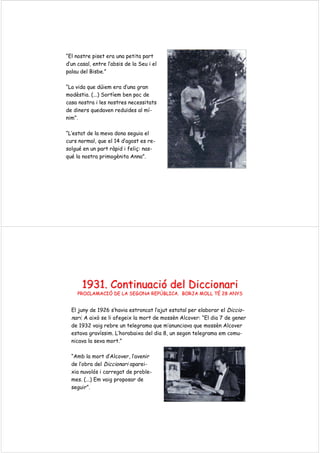 “El nostre piset era una petita part
d’un casal, entre l’absis de la Seu i el
palau del Bisbe.”
“La vida que dúiem era d’una gran
modèstia. (...) Sortíem ben poc de
casa nostra i les nostres necessitats
de diners quedaven reduïdes al mí-
nim”.
“L’estat de la meva dona seguia el
curs normal, que el 14 d’agost es re-
solgué en un part ràpid i feliç: nas-
qué la nostra primogènita Anna”.
1931.1931. ContinuaciContinuacióó deldel DiccionariDiccionari
PROCLAMACIPROCLAMACIÓÓ DE LA SEGONA REPDE LA SEGONA REPÚÚBLICA. BORJA MOLL TBLICA. BORJA MOLL TÉÉ 28 ANYS28 ANYS
El juny de 1926 s’havia estroncat l’ajut estatal per elaborar el Diccio-
nari. A això se li afegeix la mort de mossèn Alcover: “El dia 7 de gener
de 1932 vaig rebre un telegrama que m’anunciava que mossèn Alcover
estava gravíssim. L’horabaixa del dia 8, un segon telegrama em comu-
nicava la seva mort.”
“Amb la mort d’Alcover, l’avenir
de l’obra del Diccionari aparei-
xia nuvolós i carregat de proble-
mes. (...) Em vaig proposar de
seguir”.
 