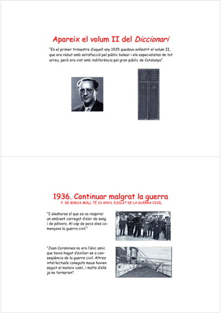 ApareixApareix elel volumvolum II delII del DiccionariDiccionari
“En el primer trimestre d’aquell any 1935 quedava enllestit el volum II,
que era rebut amb satisfacció pel públic balear i els especialistes de tot
arreu, però era vist amb indiferència pel gran públic de Catalunya”.
1936. Continuar1936. Continuar malgratmalgrat la guerrala guerra
F. DE BORJA MOLL TF. DE BORJA MOLL TÉÉ 33 ANYS. ESCLAT DE LA GUERRA CIVIL33 ANYS. ESCLAT DE LA GUERRA CIVIL
“I aleshores sí que es va respirar
un ambient carregat d’olor de sang
i de pólvora. Al cap de pocs dies co-
mençava la guerra civil.”
“Joan Coromines no era l’únic amic
que havia hagut d’exiliar-se a con-
seqüència de la guerra civil. Altres
intel·lectuals coneguts meus havien
seguit el mateix camí, i molts d’ells
ja no tornarien”.
 