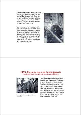 “L’editorial Alcover SL es va constituir
amb contracte firmat el 14 de desem-
bre de 1930. Aquesta solució no can-
cel·lava els deutes de mossèn Alcover,
però els posava sota responsabilitat
solidària dels tres associats: mossèn
Alcover, Joan Riutort i jo.”
“La norma que jo donava als operaris
era, simplement, de “fer-ho bé”, enca-
que això implicàs despesa de temps o
de material. Si durant una tirada es
descobria que hi havia una errada, s’a-
turava la màquina i no es continuava la
impressió fins que s’havia corregit la
deficiència. Això encaria la producció
però prestigiava la casa”.
1939.1939. ElsEls anysanys dursdurs de lade la postguerrapostguerra
F. DE BORJA MOLL TF. DE BORJA MOLL TÉÉ 36 ANYS. FINAL DE LA GUERRA CIVIL36 ANYS. FINAL DE LA GUERRA CIVIL
“Havíem sortit dels maldecaps de la
guerra, però començavem a sofrir la
postguerra. Quan es van rendir les
darreres tropes republicanes, a Ma-
drid, un dels oficials que hi van ser
fets presoners fou en Manuel San-
chis Guarner, el meu gran amic valen-
cià. Quan nasqué el meu setè fill vaig
oferir-li el padrinatge. Ja feia dos
anys que estava a la presó.”
Els set primers fills de Borja Moll. Només en
mancava un.
 