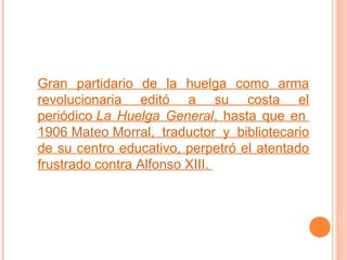 Gran partidario de la huelga como arma
revolucionaria editó a su costa el
periódico La Huelga General, hasta que en
1906 Mateo Morral, traductor y bibliotecario
de su centro educativo, perpetró el atentado
frustrado contra Alfonso XIII.

 