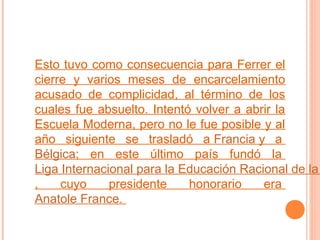 Esto tuvo como consecuencia para Ferrer el
cierre y varios meses de encarcelamiento
acusado de complicidad, al término de los
cuales fue absuelto. Intentó volver a abrir la
Escuela Moderna, pero no le fue posible y al
año siguiente se trasladó a Francia y a
Bélgica; en este último país fundó la
Liga Internacional para la Educación Racional de la
,
cuyo
presidente
honorario
era
Anatole France.

 