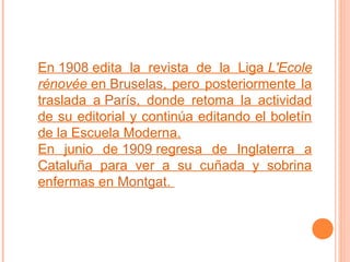 En 1908 edita la revista de la Liga L'Ecole
rénovée en Bruselas, pero posteriormente la
traslada a París, donde retoma la actividad
de su editorial y continúa editando el boletín
de la Escuela Moderna.
En junio de 1909 regresa de Inglaterra a
Cataluña para ver a su cuñada y sobrina
enfermas en Montgat.

 