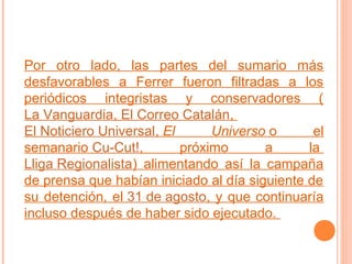 Por otro lado, las partes del sumario más
desfavorables a Ferrer fueron filtradas a los
periódicos integristas y conservadores (
La Vanguardia, El Correo Catalán,
El Noticiero Universal, El
Universo o
el
semanario Cu-Cut!,
próximo
a
la
Lliga Regionalista) alimentando así la campaña
de prensa que habían iniciado al día siguiente de
su detención, el 31 de agosto, y que continuaría
incluso después de haber sido ejecutado.

 