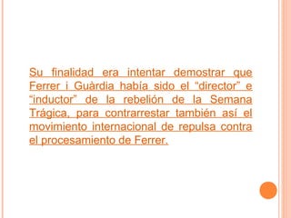 Su finalidad era intentar demostrar que
Ferrer i Guàrdia había sido el “director” e
“inductor” de la rebelión de la Semana
Trágica, para contrarrestar también así el
movimiento internacional de repulsa contra
el procesamiento de Ferrer.

 