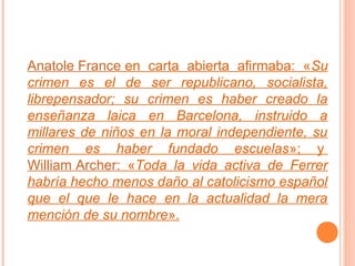 Anatole France en carta abierta afirmaba: «Su
crimen es el de ser republicano, socialista,
librepensador; su crimen es haber creado la
enseñanza laica en Barcelona, instruido a
millares de niños en la moral independiente, su
crimen es haber fundado escuelas»; y
William Archer: «Toda la vida activa de Ferrer
habría hecho menos daño al catolicismo español
que el que le hace en la actualidad la mera
mención de su nombre».

 