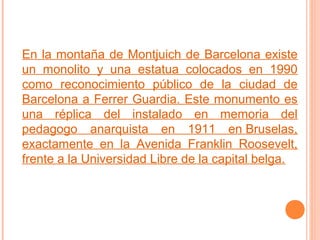 En la montaña de Montjuich de Barcelona existe
un monolito y una estatua colocados en 1990
como reconocimiento público de la ciudad de
Barcelona a Ferrer Guardia. Este monumento es
una réplica del instalado en memoria del
pedagogo anarquista en 1911 en Bruselas,
exactamente en la Avenida Franklin Roosevelt,
frente a la Universidad Libre de la capital belga.

 