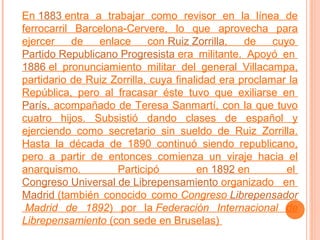En 1883 entra a trabajar como revisor en la línea de
ferrocarril Barcelona-Cervere, lo que aprovecha para
ejercer
de
enlace
con Ruiz Zorrilla,
de
cuyo
Partido Republicano Progresista era militante. Apoyó en
1886 el pronunciamiento militar del general Villacampa,
partidario de Ruiz Zorrilla, cuya finalidad era proclamar la
República, pero al fracasar éste tuvo que exiliarse en
París, acompañado de Teresa Sanmartí, con la que tuvo
cuatro hijos. Subsistió dando clases de español y
ejerciendo como secretario sin sueldo de Ruiz Zorrilla.
Hasta la década de 1890 continuó siendo republicano,
pero a partir de entonces comienza un viraje hacia el
anarquismo.
Participó
en 1892 en
el
Congreso Universal de Librepensamiento organizado en
Madrid (también conocido como Congreso Librepensador
Madrid de 1892) por la Federación Internacional de
Librepensamiento (con sede en Bruselas)

 