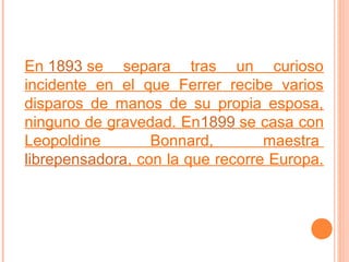 En 1893 se separa tras un curioso
incidente en el que Ferrer recibe varios
disparos de manos de su propia esposa,
ninguno de gravedad. En1899 se casa con
Leopoldine
Bonnard,
maestra
librepensadora, con la que recorre Europa.

 