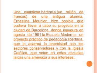 Una cuantiosa herencia (un millón de
francos) de una antigua alumna,
Ernestina Meunier, hizo posible que
pudiera llevar a cabo su proyecto en la
ciudad de Barcelona, donde inaugura en
agosto de 1901 la Escuela Moderna, un
proyecto práctico de pedagogía libertaria,
que le acarreó la enemistad con los
sectores conservadores y con la Iglesia
Católica, que veían en estas escuelas
laicas una amenaza a sus intereses.

 