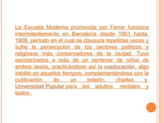La Escuela Moderna promovida por Ferrer funciona
intermitentemente en Barcelona desde 1901 hasta
1909, período en el cual se clausura repetidas veces y
sufre la persecución de los sectores políticos y
religiosos más conservadores de la ciudad. Tuvo
escolarizados a más de un centenar de niños de
ambos sexos, practicándose así la coeducación, algo
inédito en aquellos tiempos, complementándose con la
publicación
de
un
boletín,
charlas
y
Universidad Popular para los adultos, recitales y
teatro.

 