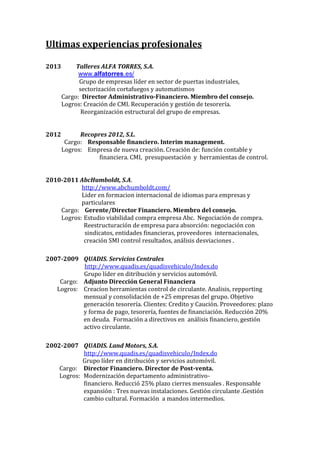 Ultimas experiencias profesionales
2013

Talleres ALFA TORRES, S.A.
www.alfatorres.es/
Grupo de empresas líder en sector de puertas industriales,
sectorización cortafuegos y automatismos
Cargo: Director Administrativo-Financiero. Miembro del consejo.
Logros: Creación de CMI. Recuperación y gestión de tesorería.
Reorganización estructural del grupo de empresas.

2012

Recopres 2012, S.L.
Cargo: Responsable financiero. Interim management.
Logros: Empresa de nueva creación. Creación de: función contable y
financiera. CMI, presupuestación y herramientas de control.

2010-2011 AbcHumboldt, S.A.
http://www.abchumboldt.com/
Lider en formacion internacional de idiomas para empresas y
particulares
Cargo: Gerente/Director Financiero. Miembro del consejo.
Logros: Estudio viabilidad compra empresa Abc. Negociación de compra.
Reestructuración de empresa para absorción: negociación con
sindicatos, entidades financieras, proveedores internacionales,
creación SMI control resultados, análisis desviaciones .
2007-2009 QUADIS. Servicios Centrales
http://www.quadis.es/quadisvehiculo/Index.do
Grupo líder en ditribución y servicios automóvil.
Cargo: Adjunto Dirección General Financiera
Logros: Creacíon herramientas control de circulante. Analisis, repporting
mensual y consolidación de +25 empresas del grupo. Objetivo
generación tesorería. Clientes: Credito y Caución. Proveedores: plazo
y forma de pago, tesorería, fuentes de financiación. Reducción 20%
en deuda. Formación a directivos en análisis financiero, gestión
activo circulante.
2002-2007 QUADIS. Land Motors, S.A.
http://www.quadis.es/quadisvehiculo/Index.do
Grupo líder en ditribución y servicios automóvil.
Cargo: Director Financiero. Director de Post-venta.
Logros: Modernización departamento administrativofinanciero. Reducció 25% plazo cierres mensuales . Responsable
expansión : Tres nuevas instalaciones. Gestión circulante .Gestión
cambio cultural. Formación a mandos intermedios.

 