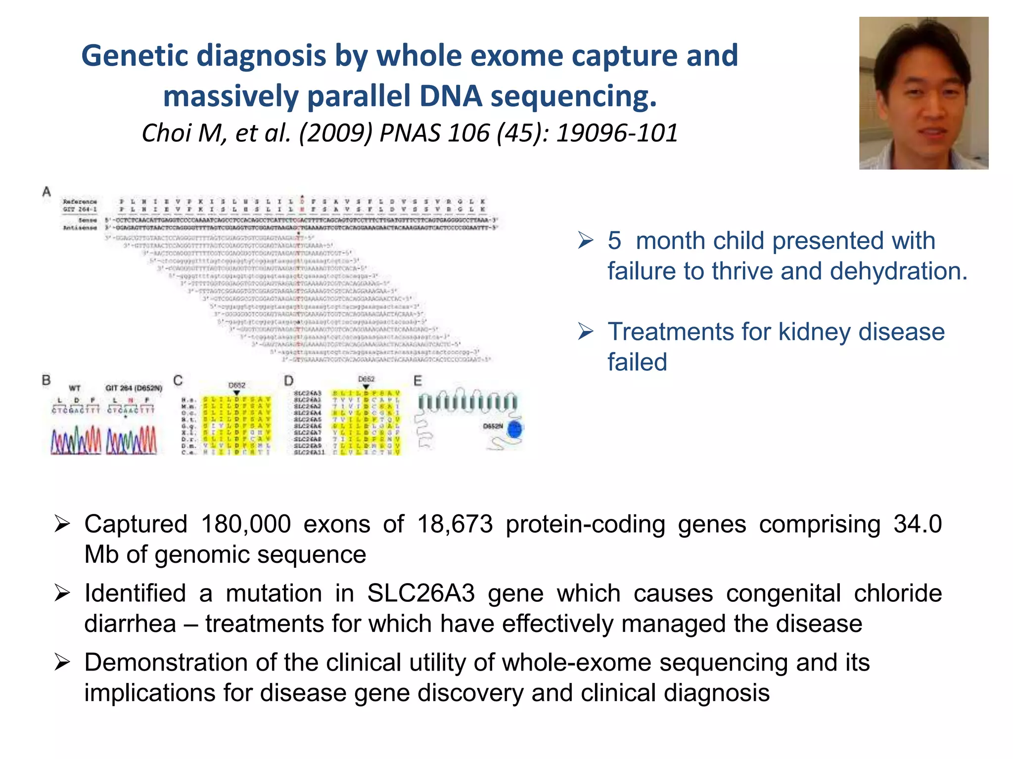 Genetic diagnosis by whole exome capture and
massively parallel DNA sequencing.
Choi M, et al. (2009) PNAS 106 (45): 19096-101
 5 month child presented with
failure to thrive and dehydration.
 Treatments for kidney disease
failed
 Captured 180,000 exons of 18,673 protein-coding genes comprising 34.0
Mb of genomic sequence
 Identified a mutation in SLC26A3 gene which causes congenital chloride
diarrhea – treatments for which have effectively managed the disease
 Demonstration of the clinical utility of whole-exome sequencing and its
implications for disease gene discovery and clinical diagnosis
 