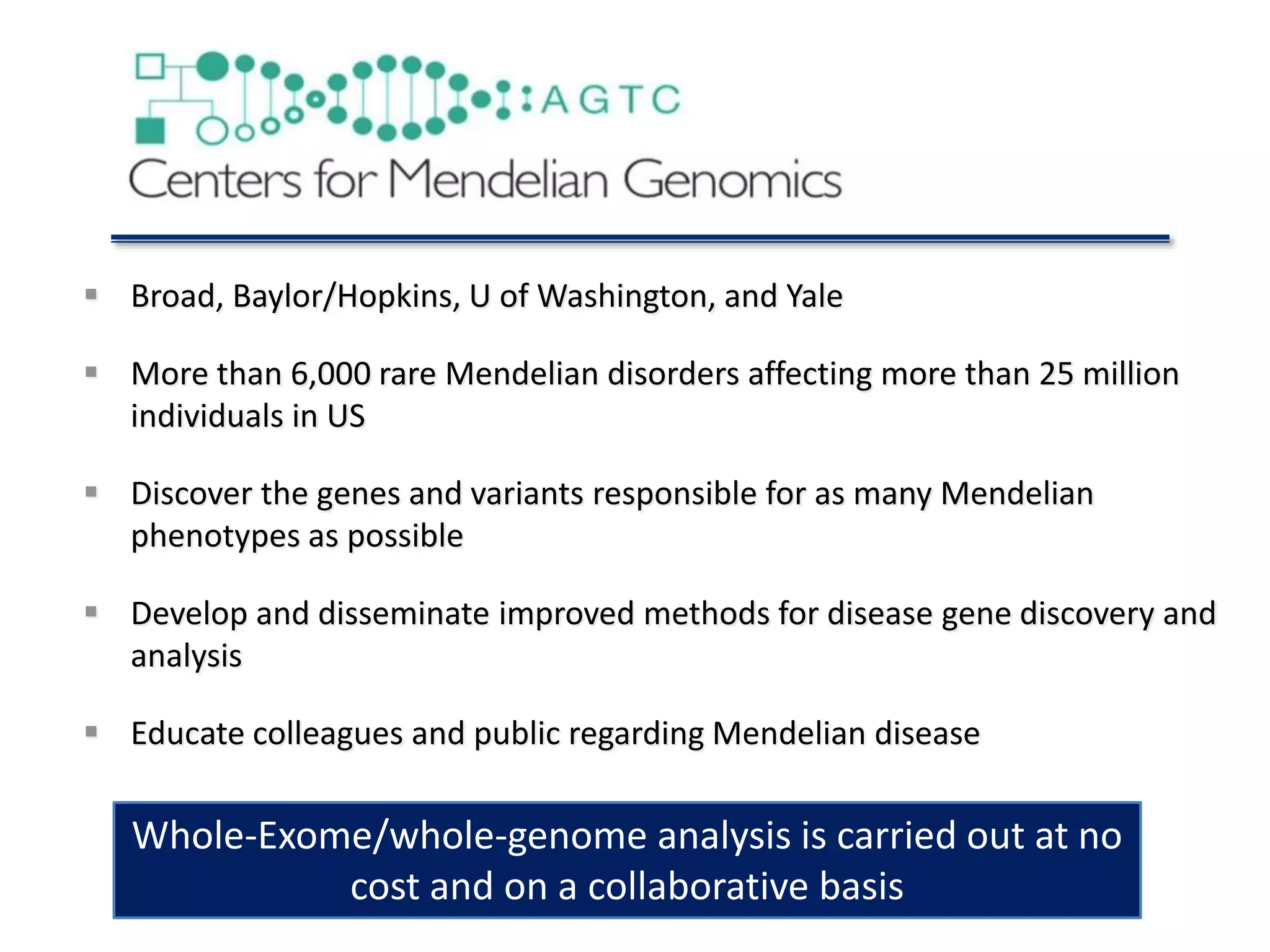  Broad, Baylor/Hopkins, U of Washington, and Yale
 More than 6,000 rare Mendelian disorders affecting more than 25 million
individuals in US
 Discover the genes and variants responsible for as many Mendelian
phenotypes as possible
 Develop and disseminate improved methods for disease gene discovery and
analysis
 Educate colleagues and public regarding Mendelian disease
Whole-Exome/whole-genome analysis is carried out at no
cost and on a collaborative basis
 