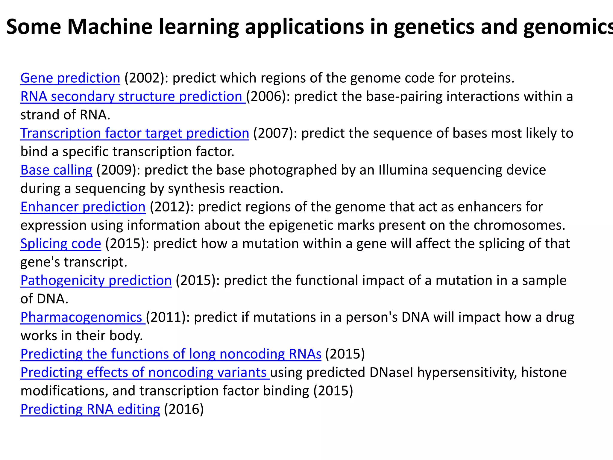 Some Machine learning applications in genetics and genomics
Gene prediction (2002): predict which regions of the genome code for proteins.
RNA secondary structure prediction (2006): predict the base-pairing interactions within a
strand of RNA.
Transcription factor target prediction (2007): predict the sequence of bases most likely to
bind a specific transcription factor.
Base calling (2009): predict the base photographed by an Illumina sequencing device
during a sequencing by synthesis reaction.
Enhancer prediction (2012): predict regions of the genome that act as enhancers for
expression using information about the epigenetic marks present on the chromosomes.
Splicing code (2015): predict how a mutation within a gene will affect the splicing of that
gene's transcript.
Pathogenicity prediction (2015): predict the functional impact of a mutation in a sample
of DNA.
Pharmacogenomics (2011): predict if mutations in a person's DNA will impact how a drug
works in their body.
Predicting the functions of long noncoding RNAs (2015)
Predicting effects of noncoding variants using predicted DNaseI hypersensitivity, histone
modifications, and transcription factor binding (2015)
Predicting RNA editing (2016)
 