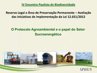 IV Encontro Paulista de Biodiversidade

Reserva Legal e Área de Preservação Permanente – Avaliação
    das iniciativas de implementação da Lei 12.651/2012


   O Protocolo Agroambiental e o papel do Setor
                 Sucroenergético
 