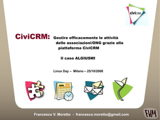 Gestire efficacemente le attività  delle associazioni/ONG grazie alla  piattaforma CiviCRM Il caso ALGIUSMI Francesco V. Moretto  -  [email_address] Linux Day –  Milano – 25/10/2008 CiviCRM: 
