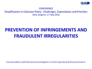 CONFERENCE
Simplification in Cohesion Policy - Challenges, Expectations and Priorities
Sofia, Bulgaria, 17. May 2016
PREVENTION OF INFRINGEMENTS AND
FRAUDULENT IRREGULARITIES
Francesco Albore, OLAF Directorate B Investigatins II, Unit B.5 Agricultural & Structural Funds III
 