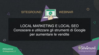 LOCAL MARKETING E LOCAL SEO
Conoscere e utilizzare gli strumenti di Google
per aumentare le vendite
it.siteground.com
#SGwebinar 
@siteground_it
SITEGROUND WEBINAR
 