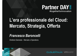 L’era professionale del Cloud:
Mercato, Strategia, Offerta
Francesco Baroncelli
Direttore Generale – Mercato e Operations
 