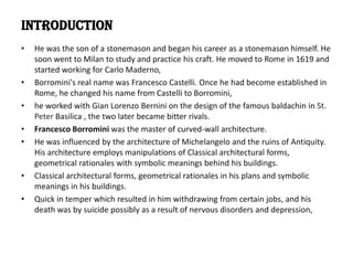 INTRODUCTION
•

•
•
•
•

•
•

He was the son of a stonemason and began his career as a stonemason himself. He
soon went to Milan to study and practice his craft. He moved to Rome in 1619 and
started working for Carlo Maderno,
Borromini's real name was Francesco Castelli. Once he had become established in
Rome, he changed his name from Castelli to Borromini,
he worked with Gian Lorenzo Bernini on the design of the famous baldachin in St.
Peter Basilica , the two later became bitter rivals.
Francesco Borromini was the master of curved-wall architecture.
He was influenced by the architecture of Michelangelo and the ruins of Antiquity.
His architecture employs manipulations of Classical architectural forms,
geometrical rationales with symbolic meanings behind his buildings.
Classical architectural forms, geometrical rationales in his plans and symbolic
meanings in his buildings.
Quick in temper which resulted in him withdrawing from certain jobs, and his
death was by suicide possibly as a result of nervous disorders and depression,

 