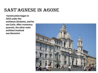 Sant'Agnese in Agone
•Construction began in
1652 under the
architects Girolamo and his
son Carlo. After numerous
quarrels, the other main
architect involved
was Boromini.

 
