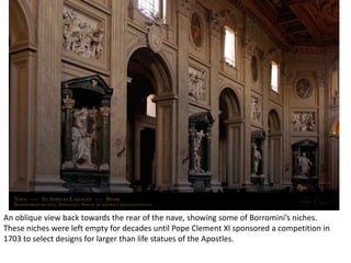 An oblique view back towards the rear of the nave, showing some of Borromini’s niches.
These niches were left empty for decades until Pope Clement XI sponsored a competition in
1703 to select designs for larger than life statues of the Apostles.

 