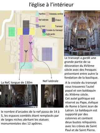 l’église à l’intérieur
Nef latéraleLa Nef, longue de 130m
le nombre d'arcades de la nef passa de 14 à
5, les espaces comblés étant remplacés par
de larges niches abritant les statues
monumentales des 12 apôtres.
A la croisée du transept
vous trouverez l'autel
papal et son baldaquin
du XIVème siècle.
Cet autel gothique est
réservé au Pape, évêque
de Rome à Saint Jean de
Latran. Le baldaquin est
supporté par des
colonnes et contient
deux bustes reliquaires
avec les crânes de Saint
Paul et de Saint Pierre.
Le transept a gardé une
grande partie de sa
décoration du XVIème
siècle avec des fresques
présentant entre autre la
fondation de la basilique.
 