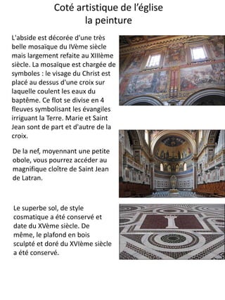Coté artistique de l’église
la peinture
De la nef, moyennant une petite
obole, vous pourrez accéder au
magnifique cloître de Saint Jean
de Latran.
L'abside est décorée d'une très
belle mosaïque du IVème siècle
mais largement refaite au XIIIème
siècle. La mosaïque est chargée de
symboles : le visage du Christ est
placé au dessus d'une croix sur
laquelle coulent les eaux du
baptême. Ce flot se divise en 4
fleuves symbolisant les évangiles
irriguant la Terre. Marie et Saint
Jean sont de part et d'autre de la
croix.
Le superbe sol, de style
cosmatique a été conservé et
date du XVème siècle. De
même, le plafond en bois
sculpté et doré du XVIème siècle
a été conservé.
 