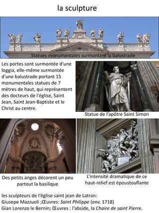 la sculpture
Les portes sont surmontée d'une
loggia, elle-même surmontée
d'une balustrade portant 15
monumentales statues de 7
mètres de haut, qui représentent
des docteurs de l'église, Saint
Jean, Saint Jean-Baptiste et le
Christ au centre.
Statue de l’apôtre Saint Simon
L’intensité dramatique de ce
haut-relief est époustouflante
Des petits anges décorent un peu
partout la basilique
Statues monumentales surmontant la balustrade
les sculpteurs de l‘église saint jean de Latran:
Giusepe Mazzuoli ;Œuvres: Saint Philippe (env. 1718)
Gian Lorenzo le Bernin; Œuvres : l‘abside, la Chaire de saint Pierre.
 