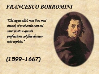 FRANCESCO BORROMINI
(1599-1667)
“Chiseguealtri,nonli va mai
inanzi,et io al certononmi
sareipostoa questa
professionecol finedi esser
solocopista.”
1
 