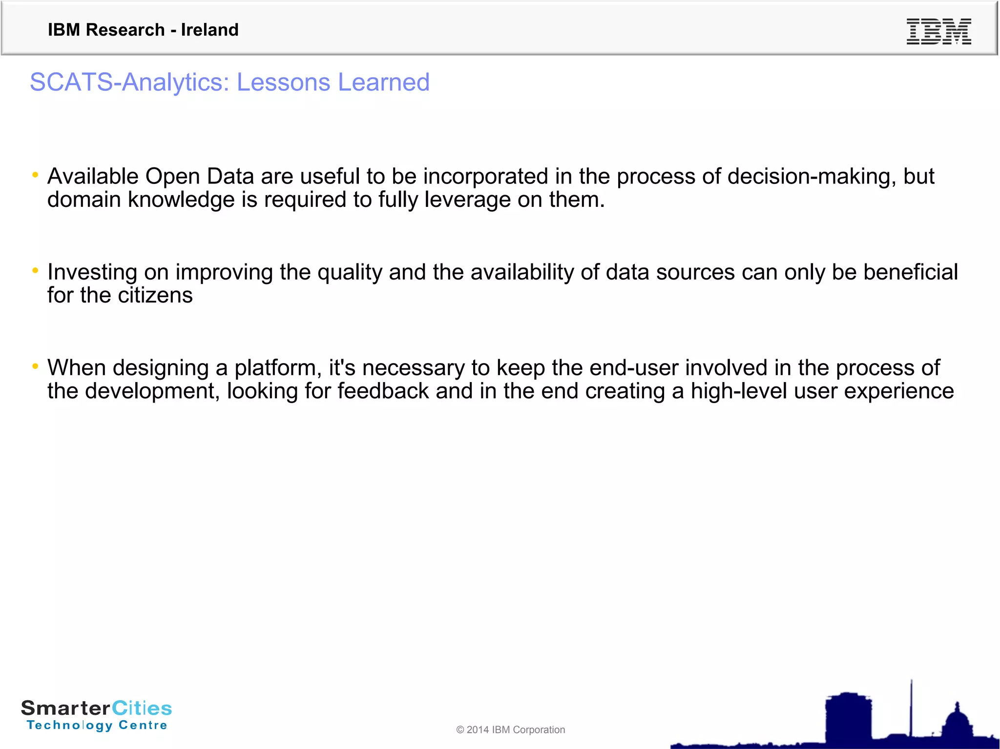 © 2010 IBM Corporation
IBM Research - Ireland
© 2014 IBM Corporation
SCATS-Analytics: Lessons Learned
• Available Open Data are useful to be incorporated in the process of decision-making, but
domain knowledge is required to fully leverage on them.
• Investing on improving the quality and the availability of data sources can only be beneficial
for the citizens
• When designing a platform, it's necessary to keep the end-user involved in the process of
the development, looking for feedback and in the end creating a high-level user experience
 