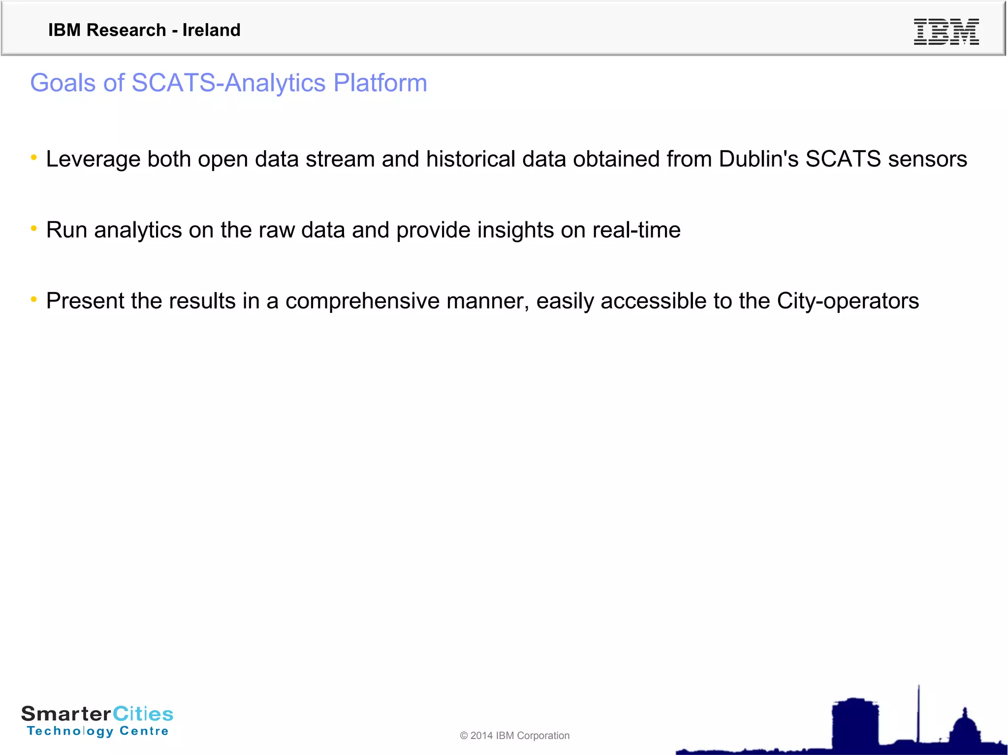 © 2010 IBM Corporation
IBM Research - Ireland
© 2014 IBM Corporation
Goals of SCATS-Analytics Platform
• Leverage both open data stream and historical data obtained from Dublin's SCATS sensors
• Run analytics on the raw data and provide insights on real-time
• Present the results in a comprehensive manner, easily accessible to the City-operators
 