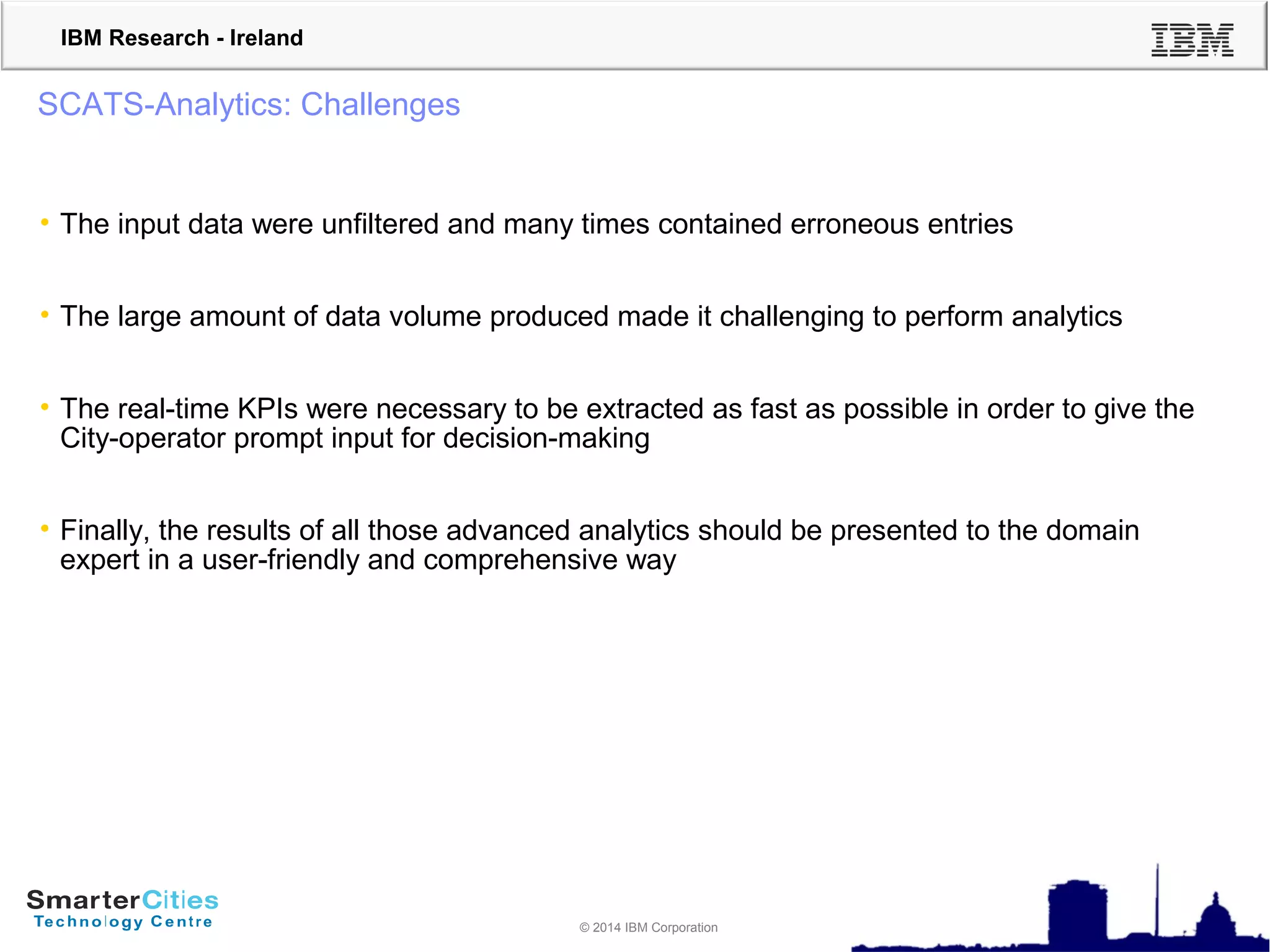 © 2010 IBM Corporation
IBM Research - Ireland
© 2014 IBM Corporation
SCATS-Analytics: Challenges
• The input data were unfiltered and many times contained erroneous entries
• The large amount of data volume produced made it challenging to perform analytics
• The real-time KPIs were necessary to be extracted as fast as possible in order to give the
City-operator prompt input for decision-making
• Finally, the results of all those advanced analytics should be presented to the domain
expert in a user-friendly and comprehensive way
 