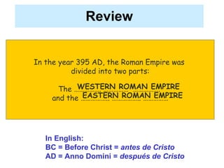 Review In the year 395 AD, the Roman Empire was  divided into two parts: The ……………. ……………  …………….  and the …………….. …………….. …………… In English:  BC = Before Christ =  antes de Cristo AD = Anno Domini =  después de Cristo WESTERN ROMAN EMPIRE EASTERN ROMAN EMPIRE 