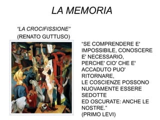 LA MEMORIA
“LA CROCIFISSIONE”
(RENATO GUTTUSO)
                     “SE COMPRENDERE E'
                     IMPOSSIBILE, CONOSCERE
                     E' NECESSARIO,
                     PERCHE' CIO' CHE E'
                     ACCADUTO PUO'
                     RITORNARE,
                     LE COSCIENZE POSSONO
                     NUOVAMENTE ESSERE
                     SEDOTTE
                     ED OSCURATE: ANCHE LE
                     NOSTRE.”
                     (PRIMO LEVI)
 