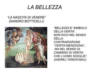 LA BELLEZZA
“LA NASCITA DI VENERE”
 (SANDRO BOTTICELLI)

                         “BELLEZZA E' SIMBOLO
                         DELLA VERITA'.
                         NON DICO NEL SENSO
                         DELLA
                         CONTRADDIZIONE
                         “VERITA'/MENZOGNA”,
                          MA NEL SENSO DI
                         CAMMINO DI VERITA',
                         CHE L'UOMO SCEGLIE”.
                         (ANDREJ TARKOVSKIJ)
 