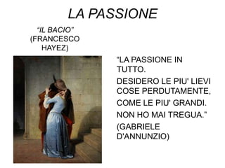 LA PASSIONE
  “IL BACIO”
(FRANCESCO
    HAYEZ)
               “LA PASSIONE IN
               TUTTO.
               DESIDERO LE PIU' LIEVI
               COSE PERDUTAMENTE,
               COME LE PIU' GRANDI.
               NON HO MAI TREGUA.”
               (GABRIELE
               D'ANNUNZIO)
 