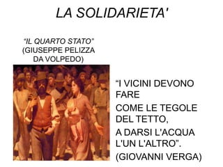 LA SOLIDARIETA'
“IL QUARTO STATO”
(GIUSEPPE PELIZZA
    DA VOLPEDO)


                    “I VICINI DEVONO
                    FARE
                    COME LE TEGOLE
                    DEL TETTO,
                    A DARSI L'ACQUA
                    L'UN L'ALTRO”.
                    (GIOVANNI VERGA)
 