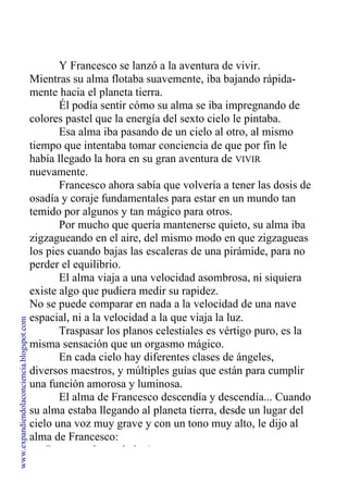 Y Francesco se lanzó a la aventura de vivir.
Mientras su alma flotaba suavemente, iba bajando rápida-
mente hacia el planeta tierra.
Él podía sentir cómo su alma se iba impregnando de
colores pastel que la energía del sexto cielo le pintaba.
Esa alma iba pasando de un cielo al otro, al mismo
tiempo que intentaba tomar conciencia de que por fin le
había llegado la hora en su gran aventura de VIVIR
nuevamente.
Francesco ahora sabía que volvería a tener las dosis de
osadía y coraje fundamentales para estar en un mundo tan
temido por algunos y tan mágico para otros.
Por mucho que quería mantenerse quieto, su alma iba
zigzagueando en el aire, del mismo modo en que zigzagueas
los pies cuando bajas las escaleras de una pirámide, para no
perder el equilibrio.
El alma viaja a una velocidad asombrosa, ni siquiera
existe algo que pudiera medir su rapidez.
No se puede comparar en nada a la velocidad de una nave
espacial, ni a la velocidad a la que viaja la luz.
Traspasar los planos celestiales es vértigo puro, es la
misma sensación que un orgasmo mágico.
En cada cielo hay diferentes clases de ángeles,
diversos maestros, y múltiples guías que están para cumplir
una función amorosa y luminosa.
El alma de Francesco descendía y descendía... Cuando
su alma estaba llegando al planeta tierra, desde un lugar del
cielo una voz muy grave y con un tono muy alto, le dijo al
alma de Francesco:
—¡Detente, almita de luz!
www.expandiendolaconciencia.blogspot.com
 