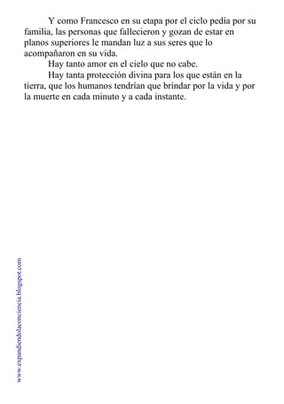 Y como Francesco en su etapa por el ciclo pedía por su
familia, las personas que fallecieron y gozan de estar en
planos superiores le mandan luz a sus seres que lo
acompañaron en su vida.
Hay tanto amor en el cielo que no cabe.
Hay tanta protección divina para los que están en la
tierra, que los humanos tendrían que brindar por la vida y por
la muerte en cada minuto y a cada instante.
www.expandiendolaconciencia.blogspot.com
 