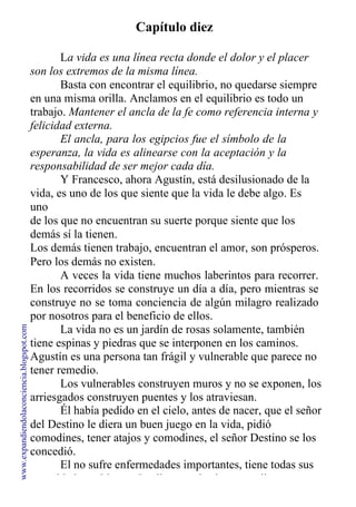 Capítulo diez
La vida es una línea recta donde el dolor y el placer
son los extremos de la misma línea.
Basta con encontrar el equilibrio, no quedarse siempre
en una misma orilla. Anclamos en el equilibrio es todo un
trabajo. Mantener el ancla de la fe como referencia interna y
felicidad externa.
El ancla, para los egipcios fue el símbolo de la
esperanza, la vida es alinearse con la aceptación y la
responsabilidad de ser mejor cada día.
Y Francesco, ahora Agustín, está desilusionado de la
vida, es uno de los que siente que la vida le debe algo. Es
uno
de los que no encuentran su suerte porque siente que los
demás sí la tienen.
Los demás tienen trabajo, encuentran el amor, son prósperos.
Pero los demás no existen.
A veces la vida tiene muchos laberintos para recorrer.
En los recorridos se construye un día a día, pero mientras se
construye no se toma conciencia de algún milagro realizado
por nosotros para el beneficio de ellos.
La vida no es un jardín de rosas solamente, también
tiene espinas y piedras que se interponen en los caminos.
Agustín es una persona tan frágil y vulnerable que parece no
tener remedio.
Los vulnerables construyen muros y no se exponen, los
arriesgados construyen puentes y los atraviesan.
Él había pedido en el cielo, antes de nacer, que el señor
del Destino le diera un buen juego en la vida, pidió
comodines, tener atajos y comodines, el señor Destino se los
concedió.
El no sufre enfermedades importantes, tiene todas sus
necesidades cubiertas. Le dieron todos los comodines para
www.expandiendolaconciencia.blogspot.com
 