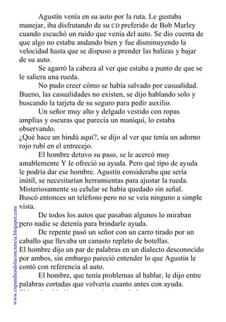 Agustín venía en su auto por la ruta. Le gustaba
manejar, iba disfrutando de su CD preferido de Bob Marley
cuando escuchó un ruido que venía del auto. Se dio cuenta de
que algo no estaba andando bien y fue disminuyendo la
velocidad hasta que se dispuso a prender las balizas y bajar
de su auto.
Se agarró la cabeza al ver que estaba a punto de que se
le saliera una rueda.
No pudo creer cómo se había salvado por casualidad.
Bueno, las casualidades no existen, se dijo hablando solo y
buscando la tarjeta de su seguro para pedir auxilio.
Un señor muy alto y delgado vestido con ropas
amplias y oscuras que parecía un maniquí, lo estaba
observando.
¿Qué hace un hindú aquí?, se dijo al ver que tenía un adorno
rojo rubí en el entrecejo.
El hombre detuvo su paso, se le acercó muy
amablemente Y le ofreció su ayuda. Pero qué tipo de ayuda
le podría dar ese hombre. Agustín consideraba que sería
inútil, se necesitarían herramientas para ajustar la rueda.
Misteriosamente su celular se había quedado sin señal.
Buscó entonces un teléfono pero no se veía ninguno a simple
vista.
De todos los autos que pasaban algunos lo miraban
pero nadie se detenía para brindarle ayuda.
De repente pasó un señor con un carro tirado por un
caballo que llevaba un canasto repleto de botellas.
El hombre dijo un par de palabras en un dialecto desconocido
por ambos, sin embargo pareció entender lo que Agustín le
contó con referencia al auto.
El hombre, que tenía problemas al hablar, le dijo entre
palabras cortadas que volvería cuanto antes con ayuda.
El hombre hindú se presentó estirando la mano.
www.expandiendolaconciencia.blogspot.com
 